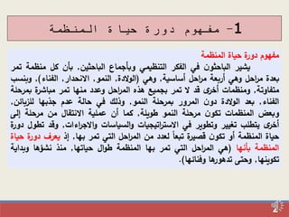 2
1-‫المنظمة‬ ‫حياة‬ ‫دورة‬ ‫مفهوم‬
‫مفهوم‬‫ة‬‫دور‬‫حياة‬‫المنظمة‬
‫يشير‬‫ن‬‫الباحثو‬‫في‬‫الفكر‬‫التنظيمي‬‫وبأجماع‬‫الباحثين‬,‫بأن‬‫كل‬‫منظم‬‫ة‬‫تمر‬
‫بعدة‬‫احل‬‫ر‬‫م‬‫وهي‬‫أربعة‬‫احل‬‫ر‬‫م‬‫أساسية‬,‫وهي‬(‫الدة‬‫و‬‫ال‬,‫النمو‬,‫االنحدار‬,‫الفناء‬),‫وب‬‫نسب‬
‫متفاوتة‬,‫ومنظمات‬‫ى‬‫أخر‬‫قد‬‫ال‬‫تمر‬‫بجميع‬‫هذه‬‫احل‬‫ر‬‫الم‬‫وعدد‬‫منها‬‫تمر‬‫ة‬‫مباشر‬‫ب‬‫مرحلة‬
‫الفناء‬,‫بعد‬‫الدة‬‫و‬‫ال‬‫ن‬‫دو‬‫المرور‬‫بمرحلة‬‫النمو‬,‫وذلك‬‫في‬‫حالة‬‫عدم‬‫جذبها‬‫للزبائن‬,
‫وبعض‬‫المنظمات‬‫ن‬‫تكو‬‫مرحلة‬‫النمو‬‫طويلة‬,‫كما‬‫أن‬‫عملية‬‫االنتقال‬‫من‬‫مرحلة‬‫إلى‬
‫ى‬‫أخر‬‫يتطلب‬‫تغيير‬‫وتطوير‬‫في‬‫اتيجيات‬‫ر‬‫االست‬‫السياسات‬‫و‬‫اءات‬‫ر‬‫االج‬‫و‬,‫وقد‬‫تطول‬‫ة‬‫دور‬
‫حياة‬‫المنظمة‬‫أو‬‫ن‬‫تكو‬‫ة‬‫قصير‬‫تبعا‬‫لعدد‬‫من‬‫احل‬‫ر‬‫الم‬‫التي‬‫تمر‬‫بها‬,‫إذ‬‫يعرف‬‫د‬‫ة‬‫ور‬‫حياة‬
‫المنظمة‬‫بأنها‬(‫هي‬‫احل‬‫ر‬‫الم‬‫التي‬‫تمر‬‫بها‬‫المنظمة‬‫ال‬‫و‬‫ط‬‫حياتها‬,‫منذ‬‫نشؤها‬‫وبد‬‫اية‬
‫تكوينها‬,‫وحتى‬‫ها‬‫تدهور‬‫وفنائها‬).
 