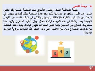 7
4-‫مرحلة‬‫التدهور‬
‫نتيجة‬‫للمنافسة‬‫الحادة‬‫وتقلص‬‫اق‬‫و‬‫األس‬‫تجد‬‫المنظمة‬‫نفسها‬‫وقد‬‫ا‬‫نقض‬
‫الناس‬‫عن‬‫اقتناء‬‫سلعها‬‫او‬‫خدماتها‬‫لذلك‬‫نجد‬‫ة‬‫إدار‬‫المنظمة‬‫تبذل‬‫ى‬‫قصار‬‫جهده‬‫ا‬‫في‬
‫البحث‬‫عن‬‫االساليب‬‫الكفيلة‬‫باالحتفاظ‬‫اق‬‫و‬‫باألس‬‫وتفتش‬‫في‬‫الوقت‬‫نفسه‬‫عن‬‫الفرص‬
‫الجديدة‬‫ومما‬‫يالحظ‬‫في‬‫هذه‬‫المرحلة‬‫ارتفاع‬‫معدل‬‫ان‬‫ر‬‫دو‬‫اد‬‫ر‬‫االف‬‫الماهرين‬‫ايد‬‫ز‬‫وت‬‫حدة‬
‫مستويات‬‫اع‬‫ر‬‫الص‬‫بين‬‫العاملين‬‫وكما‬‫تظهر‬‫احتماالت‬‫ظهور‬‫قيادات‬‫جديده‬‫تنق‬‫ذ‬‫المنظمة‬
‫من‬‫ها‬‫تدهور‬‫المتسارع‬‫ومن‬‫بين‬‫االشياء‬‫التي‬‫تركز‬‫عليها‬‫هذه‬‫القيادات‬‫مركزي‬‫ة‬‫ات‬‫ر‬‫ا‬‫ر‬‫الق‬
‫االدارية‬.
 