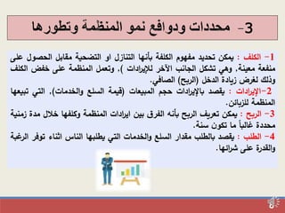8
3-
1-‫الكلف‬:‫يمكن‬‫تحديد‬‫مفهوم‬‫الكلفة‬‫بأنها‬‫التنازل‬‫او‬‫التضحية‬‫مقابل‬‫الحص‬‫ول‬‫على‬
‫منفعة‬‫معينة‬,‫وهي‬‫تشكل‬‫الجانب‬‫اآلخر‬‫ادات‬‫ر‬‫لإلي‬),‫وتعمل‬‫المنظمة‬‫على‬‫خفض‬‫ا‬‫لكلف‬
‫وذلك‬‫لغرض‬‫زيادة‬‫الدخل‬(‫الربح‬)‫الصافي‬.
2-‫ادات‬‫ر‬‫الي‬:‫يقصد‬‫ادات‬‫ر‬‫بالي‬‫حجم‬‫المبيعات‬(‫قيمة‬‫السلع‬‫الخدمات‬‫و‬),‫التي‬‫ت‬‫بيعها‬
‫المنظمة‬‫للزبائن‬.
3-‫الربح‬:‫يمكن‬‫تعريف‬‫الربح‬‫بأنه‬‫ق‬‫الفر‬‫بين‬‫ادات‬‫ر‬‫اي‬‫المنظمة‬‫وكلفها‬‫خالل‬‫مدة‬‫زمنية‬
‫محددة‬‫غالبا‬‫ما‬‫ن‬‫تكو‬‫سنة‬.
4-‫الطلب‬:‫يقصد‬‫بالطلب‬‫مقدار‬‫السلع‬‫الخدمات‬‫و‬‫التي‬‫يطلبها‬‫الناس‬‫اثناء‬‫تو‬‫فر‬‫غبة‬‫الر‬
‫ة‬‫القدر‬‫و‬‫على‬‫ائها‬‫ر‬‫ش‬.
 