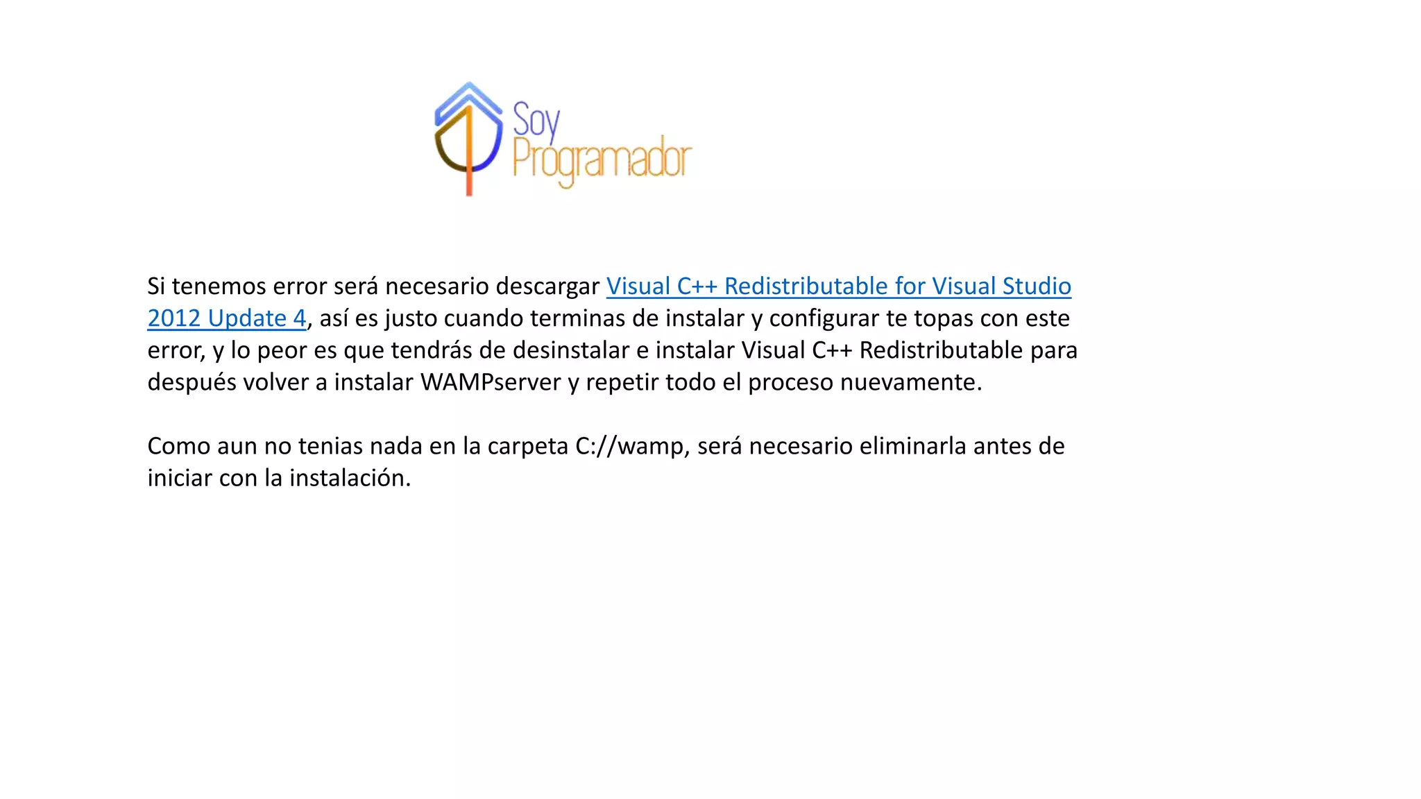 Si tenemos error será necesario descargar Visual C++ Redistributable for Visual Studio
2012 Update 4, así es justo cuando terminas de instalar y configurar te topas con este
error, y lo peor es que tendrás de desinstalar e instalar Visual C++ Redistributable para
después volver a instalar WAMPserver y repetir todo el proceso nuevamente.
Como aun no tenias nada en la carpeta C://wamp, será necesario eliminarla antes de
iniciar con la instalación.
 