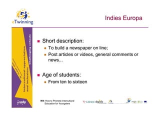 Indies Europa


    Short description:
          To build a newspaper on line;
          Post articles or videos, general comments or
           news...


    Age of students:
          From ten to sixteen



    W4: How to Promote Intercultural
       Education for Youngsters
 