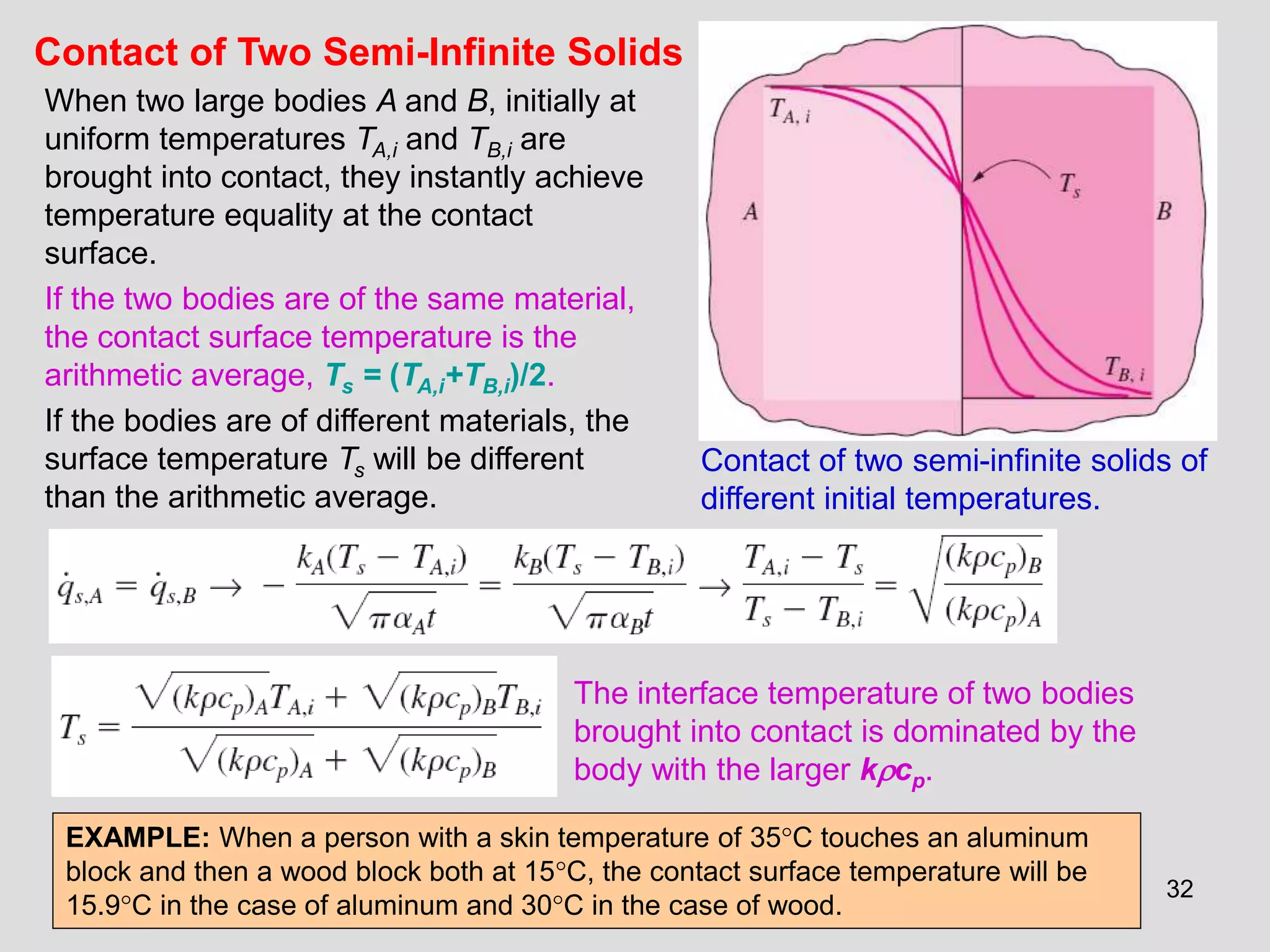 32
Contact of Two Semi-Infinite Solids
When two large bodies A and B, initially at
uniform temperatures TA,i and TB,i are
brought into contact, they instantly achieve
temperature equality at the contact
surface.
If the two bodies are of the same material,
the contact surface temperature is the
arithmetic average, Ts = (TA,i+TB,i)/2.
If the bodies are of different materials, the
surface temperature Ts will be different
than the arithmetic average.
Contact of two semi-infinite solids of
different initial temperatures.
The interface temperature of two bodies
brought into contact is dominated by the
body with the larger kcp.
EXAMPLE: When a person with a skin temperature of 35C touches an aluminum
block and then a wood block both at 15C, the contact surface temperature will be
15.9C in the case of aluminum and 30C in the case of wood.
 