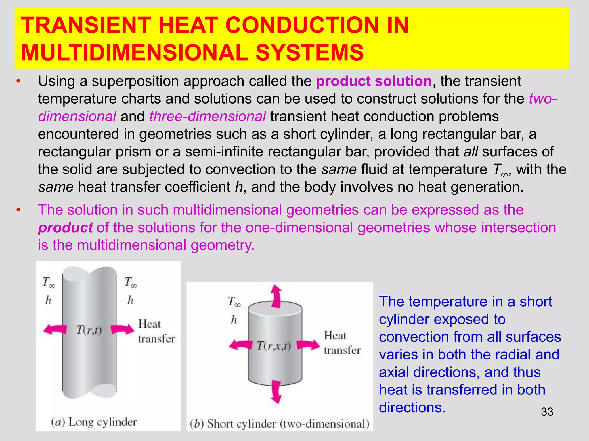33
TRANSIENT HEAT CONDUCTION IN
MULTIDIMENSIONAL SYSTEMS
• Using a superposition approach called the product solution, the transient
temperature charts and solutions can be used to construct solutions for the two-
dimensional and three-dimensional transient heat conduction problems
encountered in geometries such as a short cylinder, a long rectangular bar, a
rectangular prism or a semi-infinite rectangular bar, provided that all surfaces of
the solid are subjected to convection to the same fluid at temperature T, with the
same heat transfer coefficient h, and the body involves no heat generation.
• The solution in such multidimensional geometries can be expressed as the
product of the solutions for the one-dimensional geometries whose intersection
is the multidimensional geometry.
The temperature in a short
cylinder exposed to
convection from all surfaces
varies in both the radial and
axial directions, and thus
heat is transferred in both
directions.
 