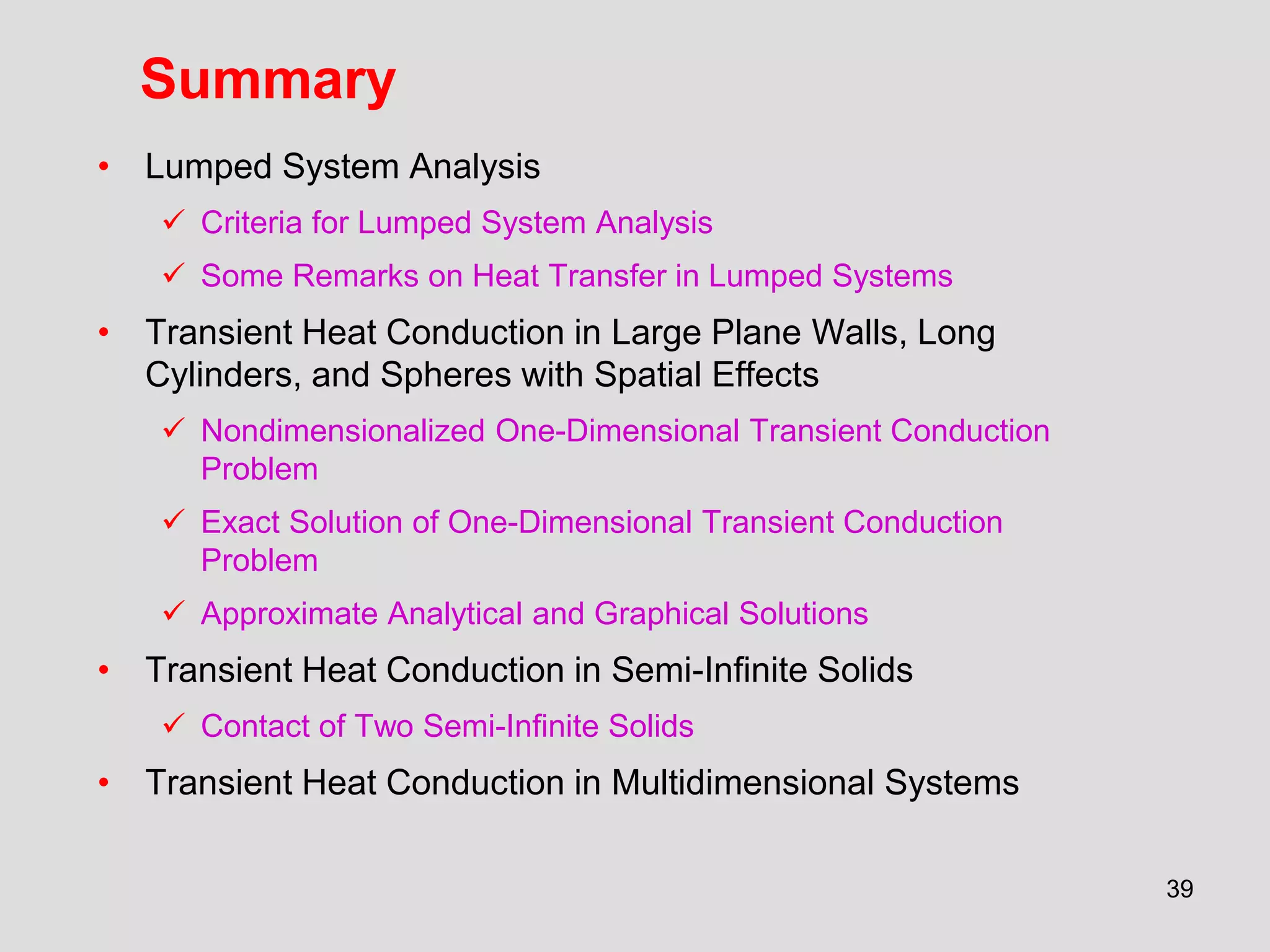 39
Summary
• Lumped System Analysis
 Criteria for Lumped System Analysis
 Some Remarks on Heat Transfer in Lumped Systems
• Transient Heat Conduction in Large Plane Walls, Long
Cylinders, and Spheres with Spatial Effects
 Nondimensionalized One-Dimensional Transient Conduction
Problem
 Exact Solution of One-Dimensional Transient Conduction
Problem
 Approximate Analytical and Graphical Solutions
• Transient Heat Conduction in Semi-Infinite Solids
 Contact of Two Semi-Infinite Solids
• Transient Heat Conduction in Multidimensional Systems
 