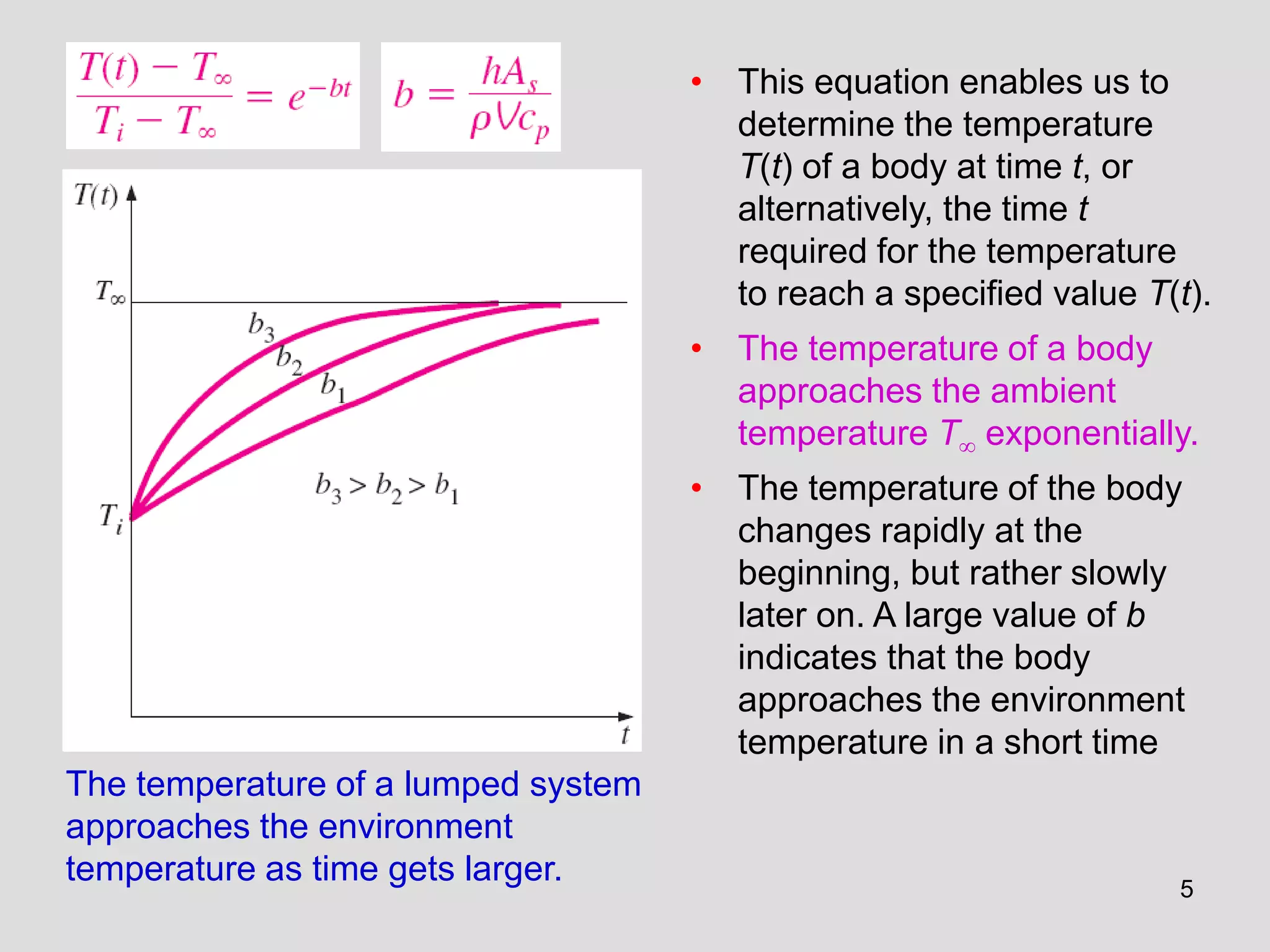 5
The temperature of a lumped system
approaches the environment
temperature as time gets larger.
• This equation enables us to
determine the temperature
T(t) of a body at time t, or
alternatively, the time t
required for the temperature
to reach a specified value T(t).
• The temperature of a body
approaches the ambient
temperature T exponentially.
• The temperature of the body
changes rapidly at the
beginning, but rather slowly
later on. A large value of b
indicates that the body
approaches the environment
temperature in a short time
 