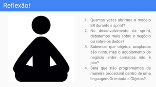 Reflexão!
1. Quantas vezes abrimos o modelo
ER durante a sprint?
2. No desenvolvimento da sprint,
debatemos mais sobre o negócio
ou sobre os dados?
3. Sabemos que objetos acoplados
são ruins, mas o acoplamento de
negócio entre camadas não é
pior?
4. Será que não programamos de
maneira procedural dentro de uma
linguagem Orientada a Objetos?
 