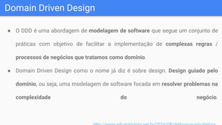 Domain Driven Design
● O DDD é uma abordagem de modelagem de software que segue um conjunto de
práticas com objetivo de facilitar a implementação de complexas regras /
processos de negócios que tratamos como domínio.
● Domain Driven Design como o nome já diz é sobre design. Design guiado pelo
domínio, ou seja, uma modelagem de software focada em resolver problemas na
complexidade do negócio.
 