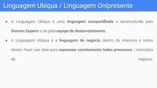 Linguagem Ubíqua / Linguagem Onipresente
● A Linguagem Ubíqua é uma linguagem compartilhada e desenvolvida pelo
Domain Experts e de pela equipe de desenvolvimento.
● A Linguagem Ubíqua é a linguagem do negócio dentro da empresa e todos
devem fazer uso dela para expressar corretamente todos processos / intenções
de negócio.
 
