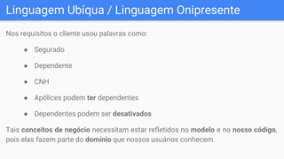 Linguagem Ubíqua / Linguagem Onipresente
Nos requisitos o cliente usou palavras como:
● Segurado
● Dependente
● CNH
● Apólices podem ter dependentes
● Dependentes podem ser desativados
Tais conceitos de negócio necessitam estar refletidos no modelo e no nosso código,
pois elas fazem parte do domínio que nossos usuários conhecem.
 