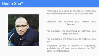 Quem Sou?
Profissional com mais de 8 anos de experiência
na área de desenvolvimento de aplicações web.
Graduado em Sistemas para Internet pela
Feevale.
Pós-Graduado em Engenharia de Software pela
Decision/Infnet.
Pós-Graduando em Arquitetura de Software pela
IGTI
Entusiasta quando o assunto é arquitetura,
qualidade de software, testes, clean code, DDD,
CQRS e Event Sourcing.
 