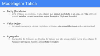 Modelagem Tática
● Entity (Entidade)
○ Uma entidade do domínio, é uma classe que possui identidade e um ciclo de vida, além de
possuir estados, comportamentos e lógica de negócio (lógica de domínio).
● Value Object
○ Um objeto que agrega valor de negócio as entidades, não possui identidade e deve ser imutável.
● Agregados
○ Compostos de Entidades ou Objetos de Valores que são encapsulados numa única classe. O
Agregado serve para manter a integridade do modelo.
 