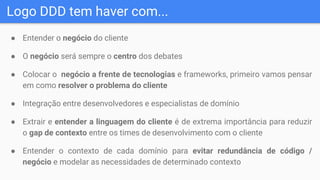 Logo DDD tem haver com...
● Entender o negócio do cliente
● O negócio será sempre o centro dos debates
● Colocar o negócio a frente de tecnologias e frameworks, primeiro vamos pensar
em como resolver o problema do cliente
● Integração entre desenvolvedores e especialistas de domínio
● Extrair e entender a linguagem do cliente é de extrema importância para reduzir
o gap de contexto entre os times de desenvolvimento com o cliente
● Entender o contexto de cada domínio para evitar redundância de código /
negócio e modelar as necessidades de determinado contexto
 