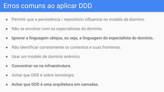 Erros comuns ao aplicar DDD
● Permitir que a persistência / repositório influencie no modelo de domínio.
● Não se envolver com os especialistas do domínio.
● Ignorar a linguagem ubíqua, ou seja, a linguagem do especialista do domínio.
● Não identificar corretamente os contextos e suas fronteiras.
● Usar um modelo de domínio anêmico.
● Concentrar-se na infraestrutura.
● Achar que DDD é sobre tecnologia.
● Achar que DDD é uma arquitetura em camadas.
 