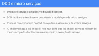 DDD e micro serviços
● Um micro serviço é um possível bounded context.
● DDD facilita o entendimento, descoberta e modelagem de micro serviços
● Práticas como bounded context nos ajudam a visualizar / descobrir serviços
● A implementação do modelo rico faz com que os micro serviços tornem-se
menos acoplados facilitando a manutenção e evolução do mesmo
 