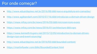 Por onde começar?
● http://www.eduardopires.net.br/2016/08/ddd-nao-e-arquitetura-em-camadas/
● http://www.agileandart.com/2010/07/16/ddd-introducao-a-domain-driven-design
● https://www.infoq.com/br/news/2016/05/ddd-microservices-evans
● https://www.infoq.com/br/news/2016/01/architecture-ddd-cqrs
● https://www.kenneth-truyers.net/2013/12/05/introduction-to-domain-driven-
design-cqrs-and-event-sourcing/
● http://www.eduardopires.net.br/2016/03/ddd-bounded-context/
● https://martinfowler.com/bliki/BoundedContext.html
 