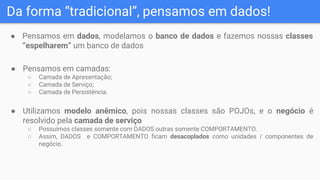 Da forma “tradicional”, pensamos em dados!
● Pensamos em dados, modelamos o banco de dados e fazemos nossas classes
“espelharem” um banco de dados
● Pensamos em camadas:
○ Camada de Apresentação;
○ Camada de Serviço;
○ Camada de Persistência.
● Utilizamos modelo anêmico, pois nossas classes são POJOs, e o negócio é
resolvido pela camada de serviço
○ Possuímos classes somente com DADOS outras somente COMPORTAMENTO.
○ Assim, DADOS e COMPORTAMENTO ficam desacoplados como unidades / componentes de
negócio.
 