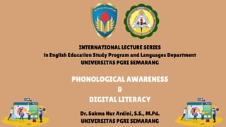 PHONOLOGICAL AWARENESS
&
DIGITAL LITERACY
Dr. Sukma Nur Ardini, S.S., M.Pd.
UNIVERSITAS PGRI SEMARANG
INTERNATIONAL LECTURE SERIES
in English Education Study Program and Languages Department
UNIVERSITAS PGRI SEMARANG
 