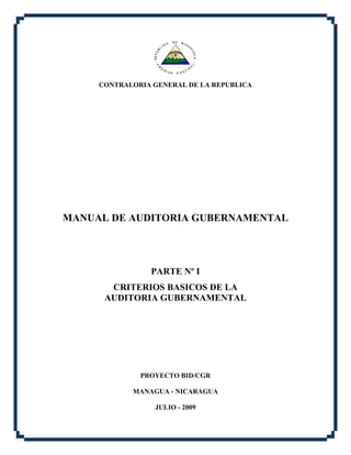 CONTRALORIA GENERAL DE LA REPUBLICA
MANUAL DE AUDITORIA GUBERNAMENTAL
PARTE Nº I
CRITERIOS BASICOS DE LA
AUDITORIA GUBERNAMENTAL
PROYECTO BID/CGR
MANAGUA - NICARAGUA
JULIO - 2009
 
