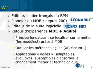 W4
 Editeur, leader français du BPM
 Pionnier du MDE : depuis 2001
 Editeur de la suite logicielle
 Retour d’expérience MDE + Agilité
Principe fondateur : se focaliser sur le métier
(les modèles!) grâce à MDE
Outiller les méthodes agiles (XP, Scrum…)
Applications « agiles »: adaptables,
évolutives, susceptibles d’absorber le
changement métier et technologique
© 2010 W4 2
 