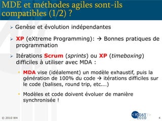 MDE et méthodes agiles sont-ils
compatibles (1/2) ?
 Genèse et évolution indépendantes
 XP (eXtreme Programming):  Bonnes pratiques de
programmation
 Itérations Scrum (sprints) ou XP (timeboxing)
difficiles à utiliser avec MDA :
• MDA vise (idéalement) un modèle exhaustif, puis la
génération de 100% du code  itérations difficiles sur
le code (balises, round trip, etc.…)
• Modèles et code doivent évoluer de manière
synchronisée !
© 2010 W4 4
 
