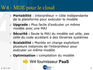 W4 - MDE pour le cloud
           Portabilité : Interpréteur = cible indépendante
            de la plateforme pour exécuter le modèle
           Upgrade : Plus facile d’exécuter un même
            modèle avec une MAJ
           Sécurité : Seule la MAJ du modèle est utile, pas
            celle du code accédant à des librairies systèmes
           Scalabilité : Montée en charge exploitant
            plusieurs instances de l’interpréteur pour
            exécuter un même modèle
           Optimisation : compilation du modèle

                      W4 fournisseur PaaS
© 2011 W4                                                      11
 