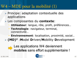 W4 – MDE pour la mobilité (1)
     Principe: adaptation contextuelle des
      applications
     Les composantes du contexte:
            • Utilisateur: langue, rôle, profil, préférences…
            • Technologie: navigateur, terminal,
              connectivité…
            • Environnement: localisation, proximité, social…
       (MD)2 :Model Driven/Mobility Development

                Les applications W4 deviennent
                mobiles sans effort supplémentaire !
© 2011 W4                                                       12
 