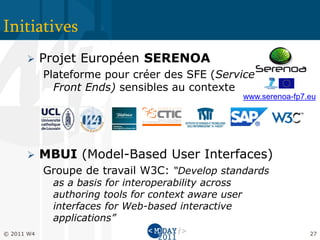 Initiatives
           Projet Européen SERENOA
            Plateforme pour créer des SFE (Service
              Front Ends) sensibles au contexte
                                                       www.serenoa-fp7.eu




           MBUI (Model-Based User Interfaces)
            Groupe de travail W3C: “Develop standards
              as a basis for interoperability across
              authoring tools for context aware user
              interfaces for Web-based interactive
              applications”
© 2011 W4                                                              27
 