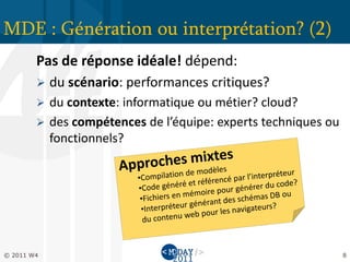 MDE : Génération ou interprétation? (2)
        Pas de réponse idéale! dépend:
           du scénario: performances critiques?
         du contexte: informatique ou métier? cloud?
         des compétences de l’équipe: experts techniques ou
          fonctionnels?




© 2011 W4                                                      8
 