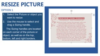 RESIZE PICTURE
1. Select the Picture or object you
want to resize
2. Use the mouse to select and
drag a Sizing handle.
The Sizing handles are located
on each corner of the picture or
object, as well as on the top,
bottom, left and right borders.
 