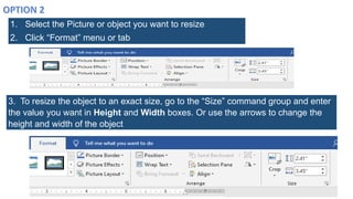 1. Select the Picture or object you want to resize
2. Click “Format” menu or tab
3. To resize the object to an exact size, go to the “Size” command group and enter
the value you want in Height and Width boxes. Or use the arrows to change the
height and width of the object
 