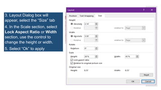 3. Layout Dialog box will
appear, select the “Size” tab
4. In the Scale section, select
Lock Aspect Ratio or Width
section, use the control to
change the height or width.
5. Select “Ok” to apply
 