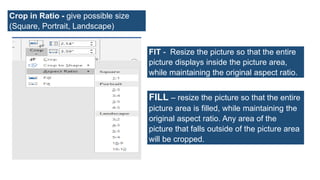 Crop in Ratio - give possible size
(Square, Portrait, Landscape)
FIT - Resize the picture so that the entire
picture displays inside the picture area,
while maintaining the original aspect ratio.
FILL – resize the picture so that the entire
picture area is filled, while maintaining the
original aspect ratio. Any area of the
picture that falls outside of the picture area
will be cropped.
 