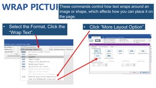 WRAP PICTURE
These commands control how text wraps around an
image or shape, which affects how you can place it on
the page.
• Select the Format, Click the
“Wrap Text”.
• Click “More Layout Option”
 