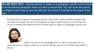 IN LINE WITH TEXT - Puts the picture or shape on a paragraph, just like a line of text.
It moves with the paragraph when you add or remove text. You can move the picture
or shape to other lines as you can with text, but you're it is limited to the extent of the
line.
 