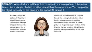 SQUARE - Wraps text around the picture or shape in a square pattern. If the picture
tapers, like a triangle, the text on either side all has the same border. You can position
the object randomly on the page and the text will fill around it.
 