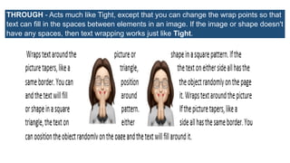 THROUGH - Acts much like Tight, except that you can change the wrap points so that
text can fill in the spaces between elements in an image. If the image or shape doesn't
have any spaces, then text wrapping works just like Tight.
 