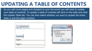 UPDATING A TABLE OF CONTENTS
• As you add more pages and chapters to your document you will need to update
your table of contents. To update a table of contents left click on the table and click
the Update Table tab. You can then select whether you want to update the entire
table or just the page numbers
 