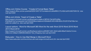 https://support.office.com/en-us/article/RZ001200716?CorrelationId=e84e6f69-317b-49c6-a24f-b364702fd132. view
Last April 2020
Office.com Online Course : “Create & Format Basic Table”
https://support.microsoft.com/en-us/office/insert-a-table-a138f745-73ef-4879-b99a-
2f3d38be612a?ocmsassetid=ha010034300&correlationid=62bb8e09-54f3-4589-863c-81b351919a74&ui=en-
us&rs=en-us&ad=us. view Last April 2020
Office.com Article: “Insert of Create a Table”
Layout options : Word for Microsoft 365 Word for the web Word 2019 Word 2016 Word
2013 Word 2010
https://support.microsoft.com/en-us/office/layout-options-a0f53857-b501-46c6-ba8b-68ba51e0e3cc?ui=en-
US&rs=en-US&ad=US#ID0EAABAAA=Text_Wrapping view Last April 2020
https://www.webucator.com/how-to/how-use-mail-merge-microsoft-word.cfm view last April 2020
Webucator : How to Use Mail Merge in Microsoft Word
 