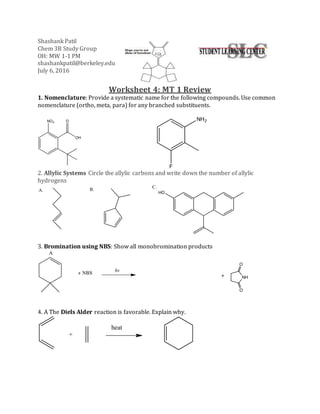 Shashank Patil
Chem 3B Study Group
OH: MW 1-1 PM
shashankpatil@berkeley.edu
July 6, 2016
Worksheet 4: MT 1 Review
1. Nomenclature: Provide a systematic name for the following compounds. Use common
nomenclature (ortho, meta, para) for any branched substituents.
2. Allylic Systems Circle the allylic carbons and write down the number of allylic
hydrogens
3. Bromination using NBS: Show all monobromination products
4. A The Diels Alder reaction is favorable. Explain why.
heat
+
 