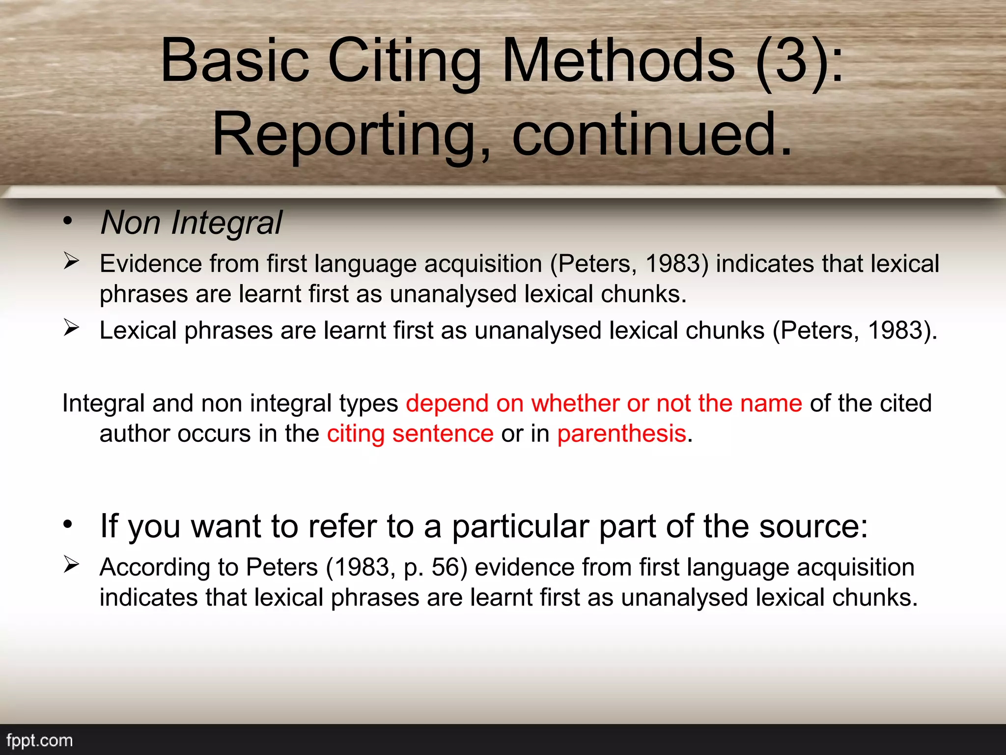 • Non Integral
 Evidence from first language acquisition (Peters, 1983) indicates that lexical
phrases are learnt first as unanalysed lexical chunks.
 Lexical phrases are learnt first as unanalysed lexical chunks (Peters, 1983).
Integral and non integral types depend on whether or not the name of the cited
author occurs in the citing sentence or in parenthesis.
• If you want to refer to a particular part of the source:
 According to Peters (1983, p. 56) evidence from first language acquisition
indicates that lexical phrases are learnt first as unanalysed lexical chunks.
Basic Citing Methods (3):
Reporting, continued.
 