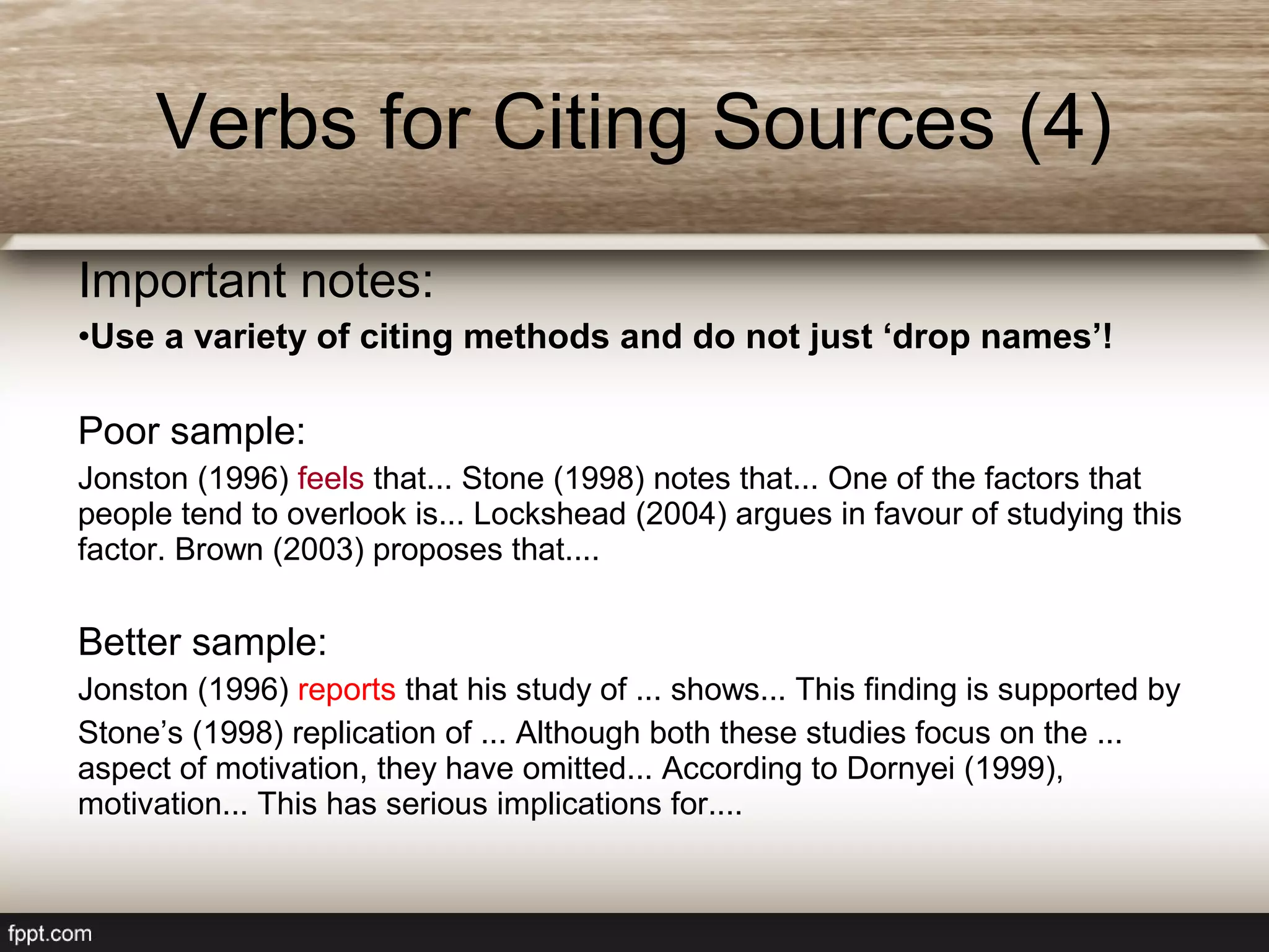 Important notes:
•Use a variety of citing methods and do not just ‘drop names’!
Poor sample:
Jonston (1996) feels that... Stone (1998) notes that... One of the factors that
people tend to overlook is... Lockshead (2004) argues in favour of studying this
factor. Brown (2003) proposes that....
Better sample:
Jonston (1996) reports that his study of ... shows... This finding is supported by
Stone’s (1998) replication of ... Although both these studies focus on the ...
aspect of motivation, they have omitted... According to Dornyei (1999),
motivation... This has serious implications for....
Verbs for Citing Sources (4)
 