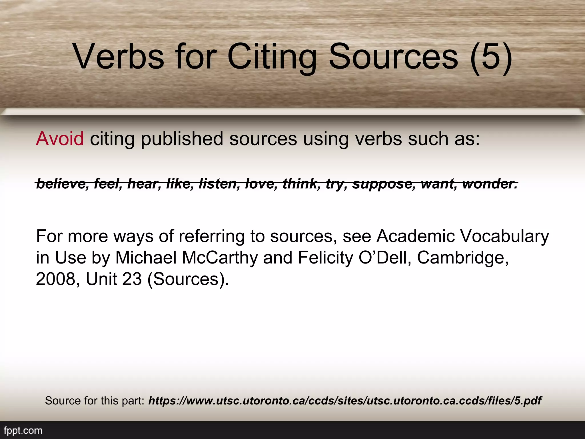Avoid citing published sources using verbs such as:
believe, feel, hear, like, listen, love, think, try, suppose, want, wonder.
For more ways of referring to sources, see Academic Vocabulary
in Use by Michael McCarthy and Felicity O’Dell, Cambridge,
2008, Unit 23 (Sources).
Verbs for Citing Sources (5)
Source for this part: https://www.utsc.utoronto.ca/ccds/sites/utsc.utoronto.ca.ccds/files/5.pdf
 