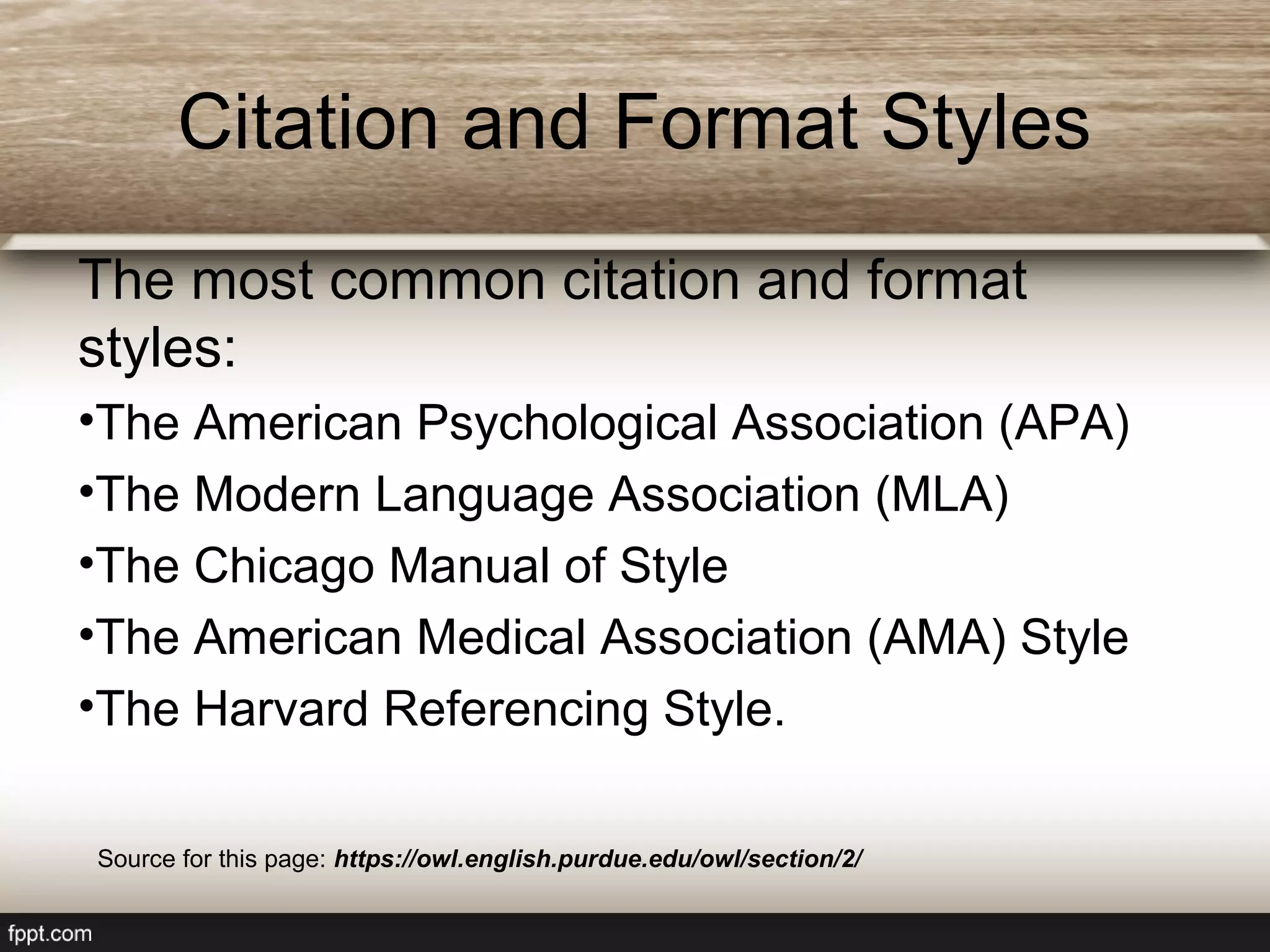 Citation and Format Styles
The most common citation and format
styles:
•The American Psychological Association (APA)
•The Modern Language Association (MLA)
•The Chicago Manual of Style
•The American Medical Association (AMA) Style
•The Harvard Referencing Style.
Source for this page: https://owl.english.purdue.edu/owl/section/2/
 