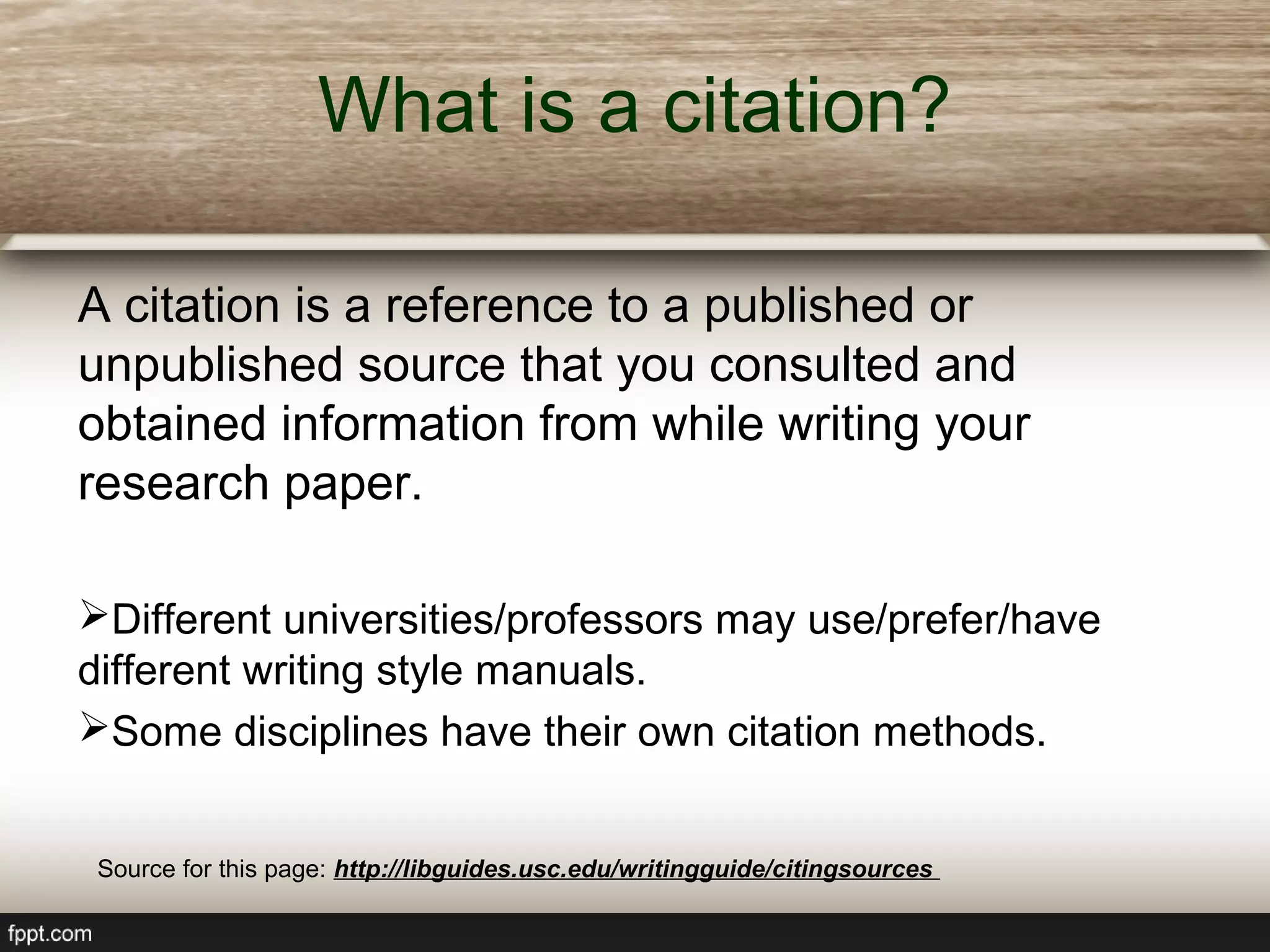 What is a citation?
A citation is a reference to a published or
unpublished source that you consulted and
obtained information from while writing your
research paper.
Different universities/professors may use/prefer/have
different writing style manuals.
Some disciplines have their own citation methods.
Source for this page: http://libguides.usc.edu/writingguide/citingsources
 