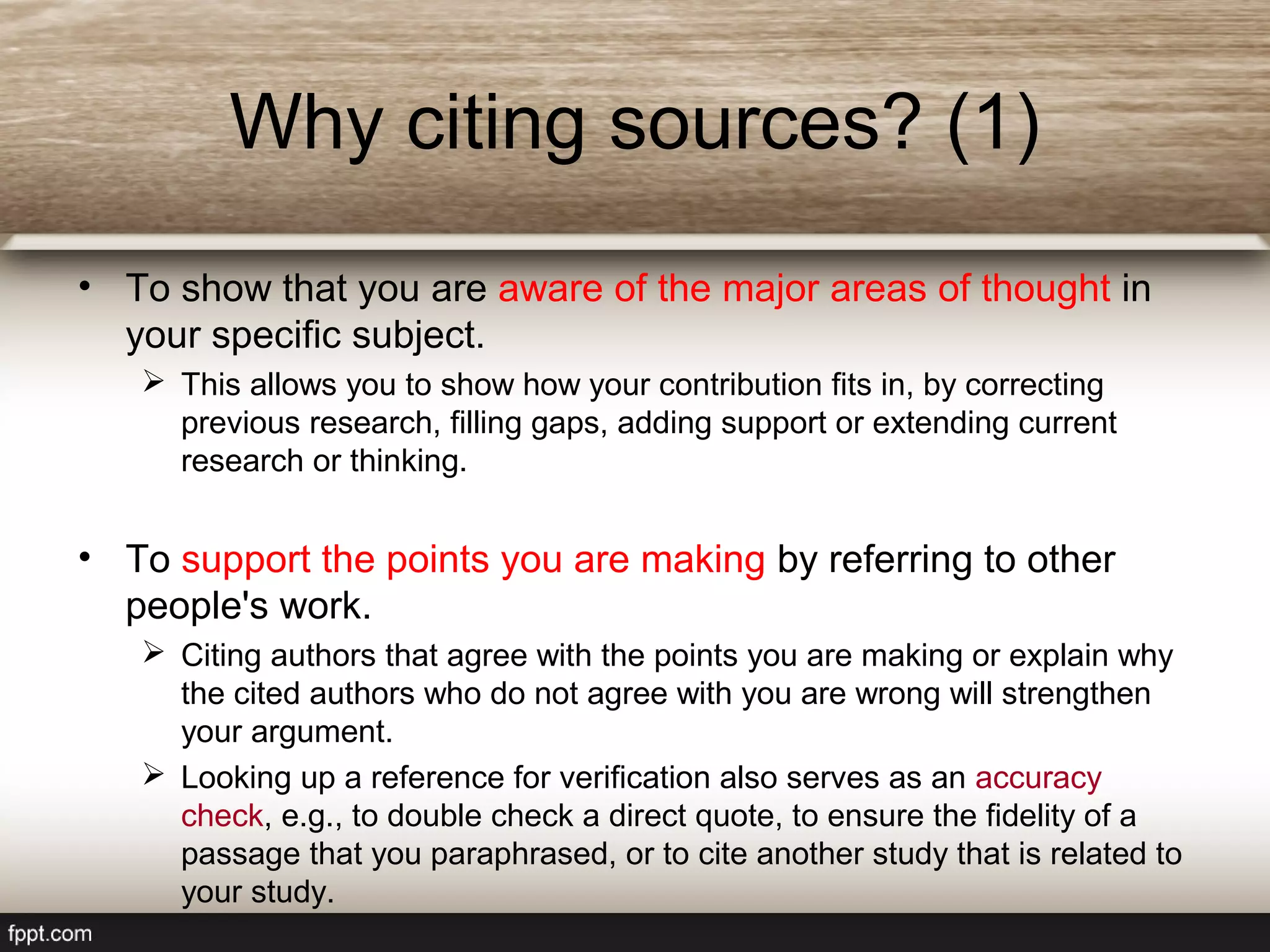 Why citing sources? (1)
• To show that you are aware of the major areas of thought in
your specific subject.
 This allows you to show how your contribution fits in, by correcting
previous research, filling gaps, adding support or extending current
research or thinking.
• To support the points you are making by referring to other
people's work.
 Citing authors that agree with the points you are making or explain why
the cited authors who do not agree with you are wrong will strengthen
your argument.
 Looking up a reference for verification also serves as an accuracy
check, e.g., to double check a direct quote, to ensure the fidelity of a
passage that you paraphrased, or to cite another study that is related to
your study.
 