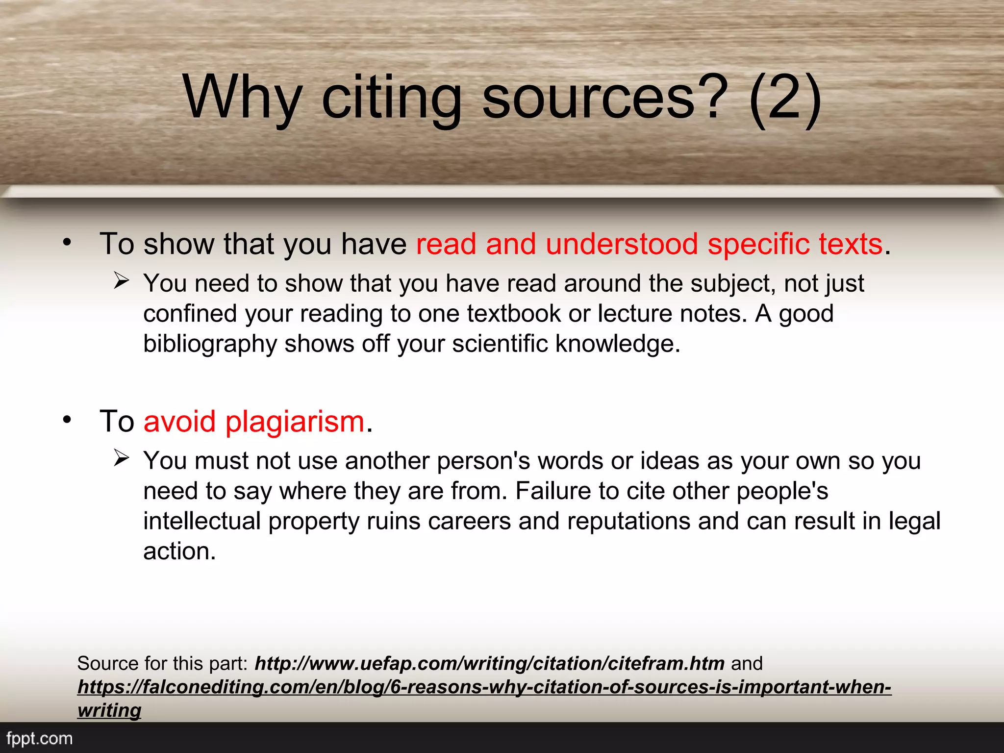 • To show that you have read and understood specific texts.
 You need to show that you have read around the subject, not just
confined your reading to one textbook or lecture notes. A good
bibliography shows off your scientific knowledge.
• To avoid plagiarism.
 You must not use another person's words or ideas as your own so you
need to say where they are from. Failure to cite other people's
intellectual property ruins careers and reputations and can result in legal
action.
Why citing sources? (2)
Source for this part: http://www.uefap.com/writing/citation/citefram.htm and
https://falconediting.com/en/blog/6-reasons-why-citation-of-sources-is-important-when-
writing
 