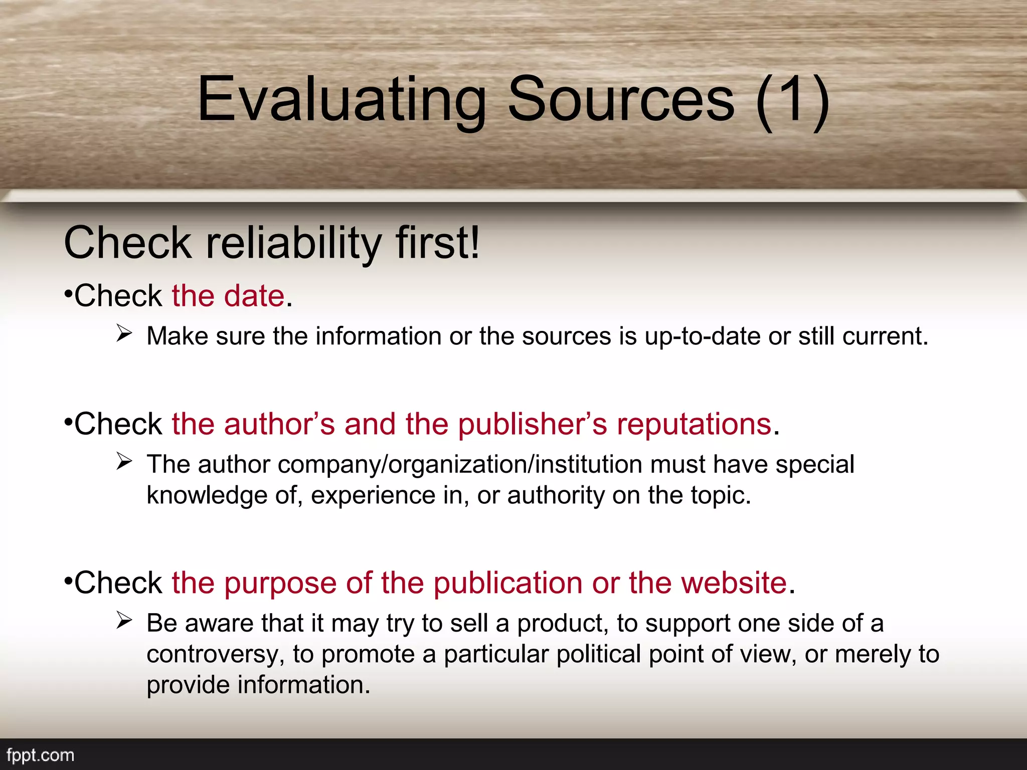 Evaluating Sources (1)
Check reliability first!
•Check the date.
 Make sure the information or the sources is up-to-date or still current.
•Check the author’s and the publisher’s reputations.
 The author company/organization/institution must have special
knowledge of, experience in, or authority on the topic.
•Check the purpose of the publication or the website.
 Be aware that it may try to sell a product, to support one side of a
controversy, to promote a particular political point of view, or merely to
provide information.
 