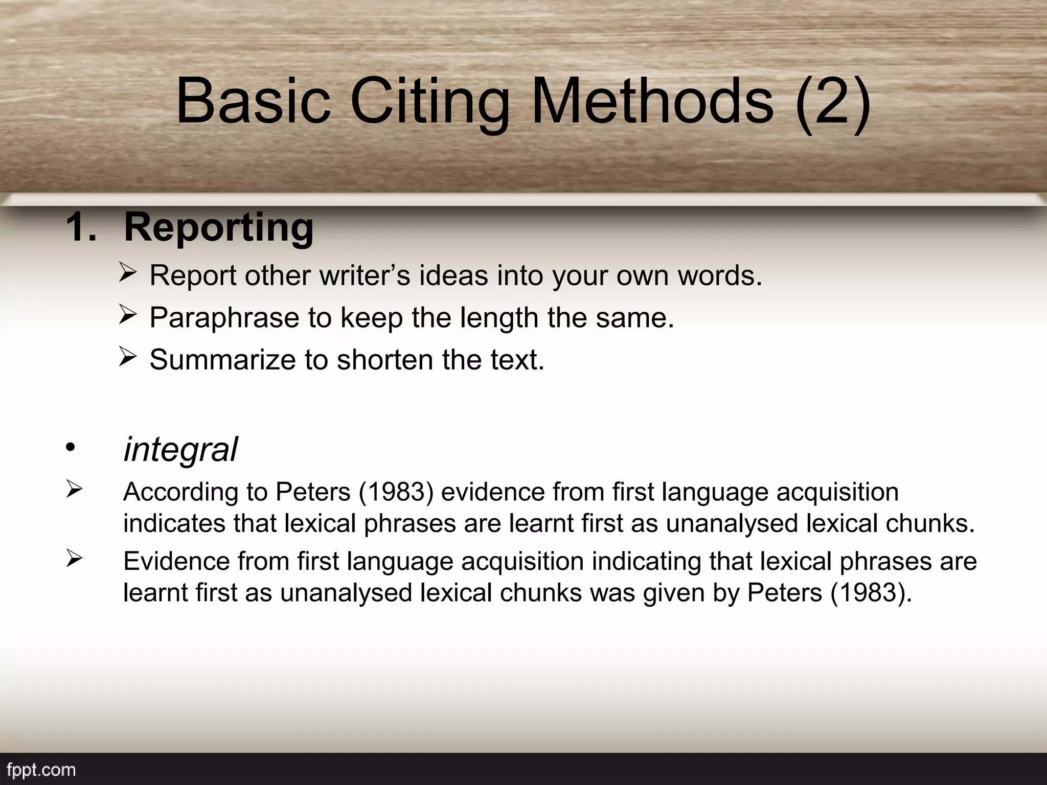 Basic Citing Methods (2)
1. Reporting
 Report other writer’s ideas into your own words.
 Paraphrase to keep the length the same.
 Summarize to shorten the text.
• integral
 According to Peters (1983) evidence from first language acquisition
indicates that lexical phrases are learnt first as unanalysed lexical chunks.
 Evidence from first language acquisition indicating that lexical phrases are
learnt first as unanalysed lexical chunks was given by Peters (1983).
 