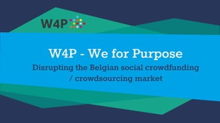 W4P - We for Purpose
Disrupting the Belgian social crowdfunding
/ crowdsourcing market
 