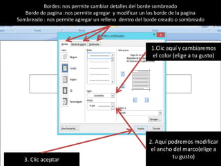 Bordes: nos permite cambiar detalles del borde sombreado
Borde de pagina :nos permite agregar y modificar un los borde de la pagina
Sombreado : nos permite agregar un relleno dentro del borde creado o sombreado
1.Clic aquí y cambiaremos
el color (elige a tu gusto)
2. Aquí podremos modificar
el ancho del marco(elige a
tu gusto)3. Clic aceptar
 